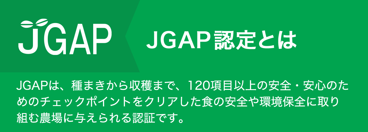 JGAP認定とは　JGAPは、種まきから収穫まで、120項目以上の安全・安心のためのチェックポイントをクリアした食の安全や環境保全に取り組む農場に与えられる認証です。